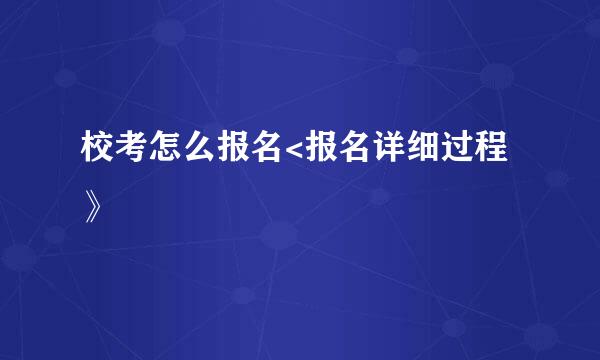 校考怎么报名<报名详细过程》