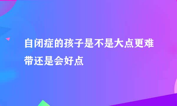 自闭症的孩子是不是大点更难带还是会好点