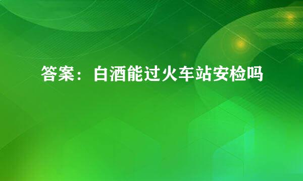 答案：白酒能过火车站安检吗