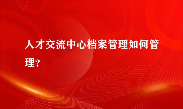 人才交流中心档案管理如何管理？