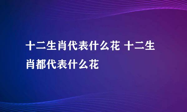 十二生肖代表什么花 十二生肖都代表什么花