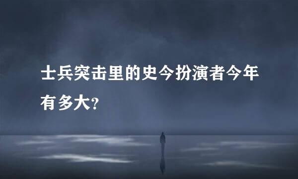 士兵突击里的史今扮演者今年有多大？