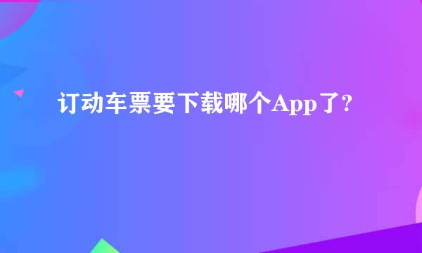 订动车票要下载哪个App了?