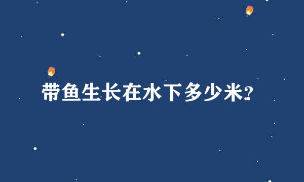 带鱼生长在水下多少米？