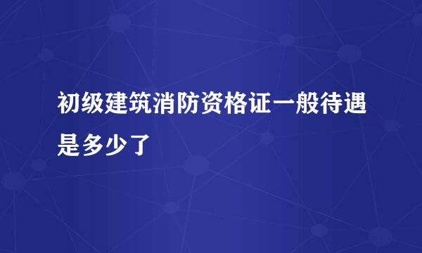 初级建筑消防资格证一般待遇是多少了