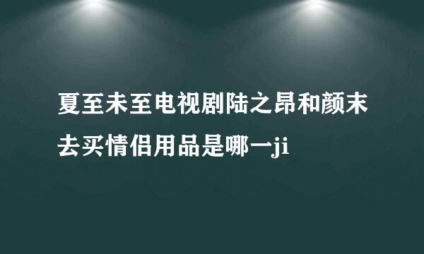 夏至未至电视剧陆之昂和颜末去买情侣用品是哪一ji