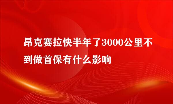 昂克赛拉快半年了3000公里不到做首保有什么影响