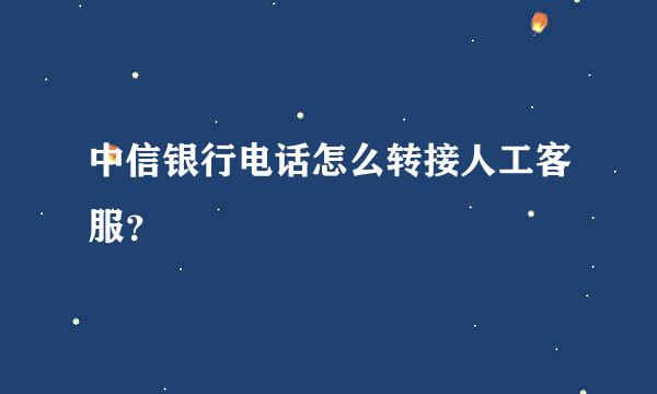 中信银行电话怎么转接人工客服？