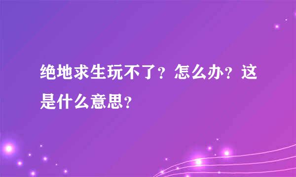 绝地求生玩不了？怎么办？这是什么意思？