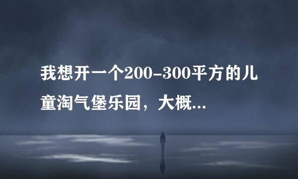 我想开一个200-300平方的儿童淘气堡乐园，大概需要投资多少钱？