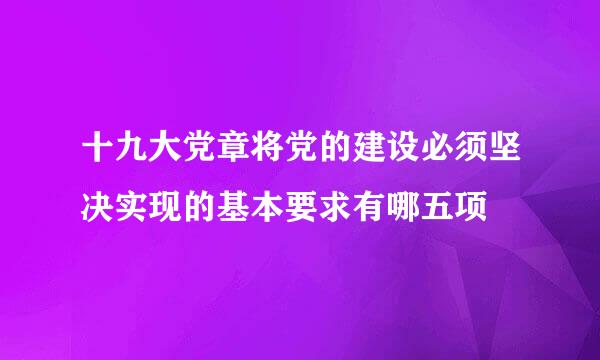 十九大党章将党的建设必须坚决实现的基本要求有哪五项