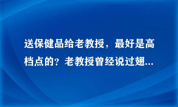 送保健品给老教授，最好是高档点的？老教授曾经说过翅果油树浑身是宝，一定要有原成分从这树上提炼的。