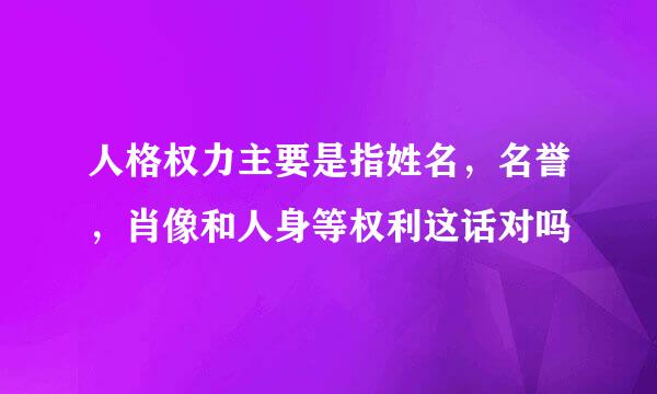 人格权力主要是指姓名，名誉，肖像和人身等权利这话对吗