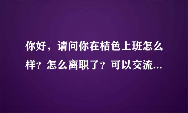 你好，请问你在桔色上班怎么样？怎么离职了？可以交流下心得吗？