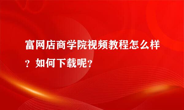 富网店商学院视频教程怎么样？如何下载呢？