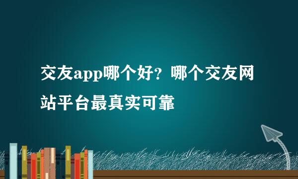 交友app哪个好？哪个交友网站平台最真实可靠