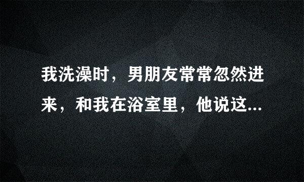 我洗澡时，男朋友常常忽然进来，和我在浴室里，他说这样很情调，很亨受，男人都这样吗