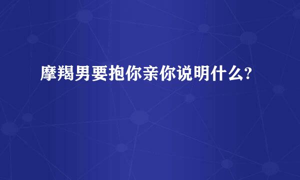 摩羯男要抱你亲你说明什么?