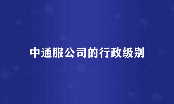 中通服公司的行政级别