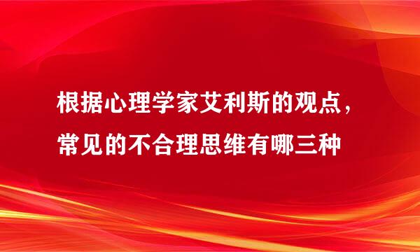 根据心理学家艾利斯的观点，常见的不合理思维有哪三种