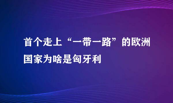 首个走上“一带一路”的欧洲国家为啥是匈牙利