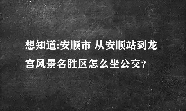 想知道:安顺市 从安顺站到龙宫风景名胜区怎么坐公交？