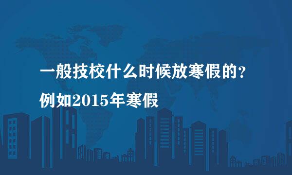 一般技校什么时候放寒假的？例如2015年寒假