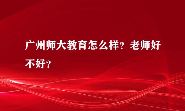 广州师大教育怎么样？老师好不好？