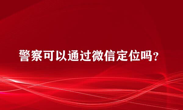 警察可以通过微信定位吗？