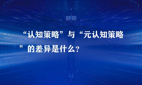 “认知策略”与“元认知策略”的差异是什么？