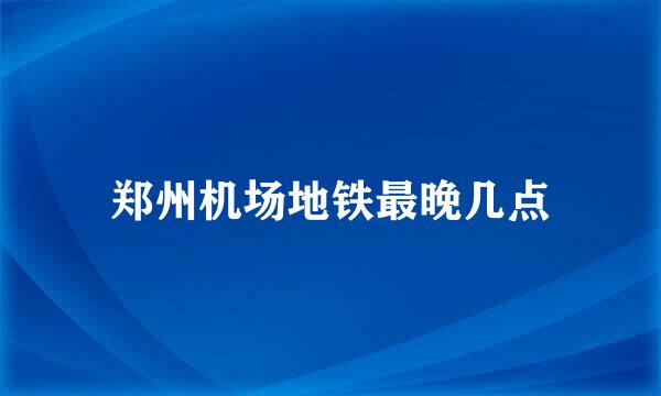 郑州机场地铁最晚几点