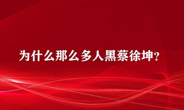 为什么那么多人黑蔡徐坤？