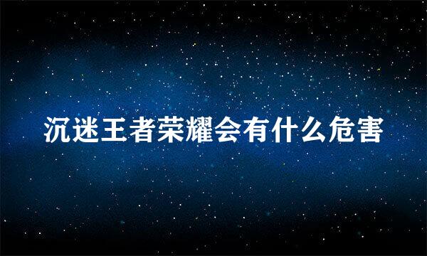 沉迷王者荣耀会有什么危害