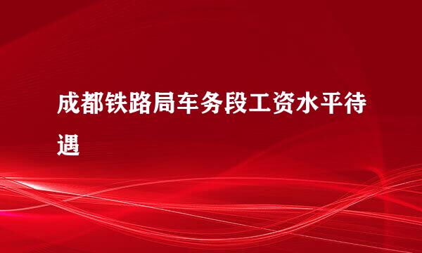 成都铁路局车务段工资水平待遇