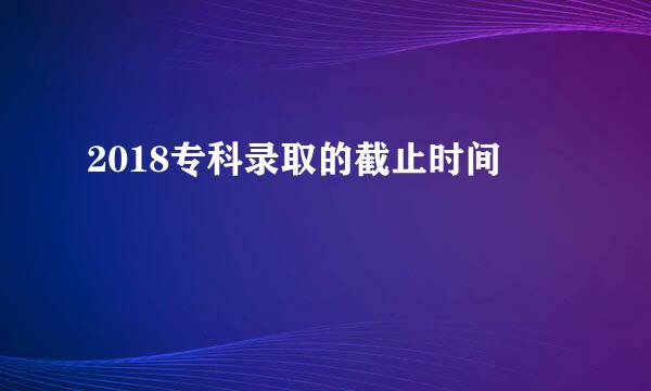 2018专科录取的截止时间