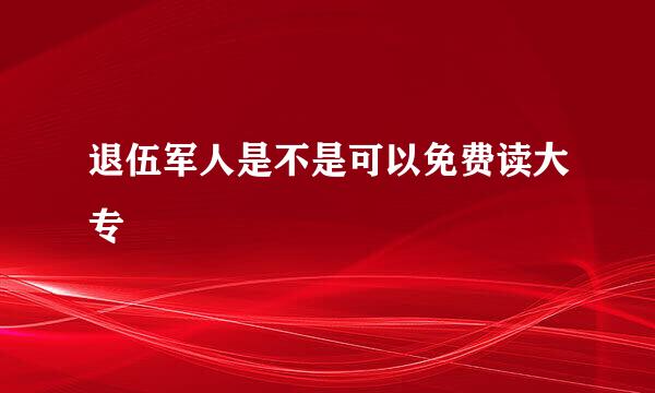 退伍军人是不是可以免费读大专