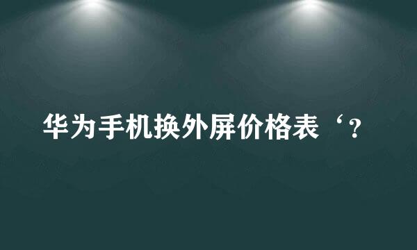 华为手机换外屏价格表‘？