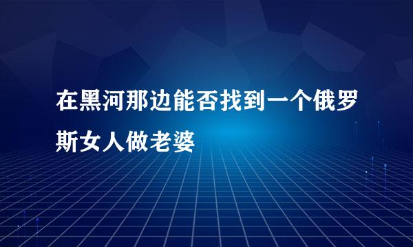 在黑河那边能否找到一个俄罗斯女人做老婆