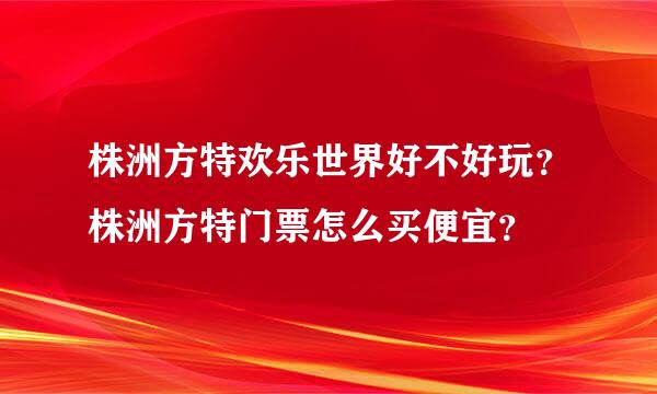 株洲方特欢乐世界好不好玩？株洲方特门票怎么买便宜？