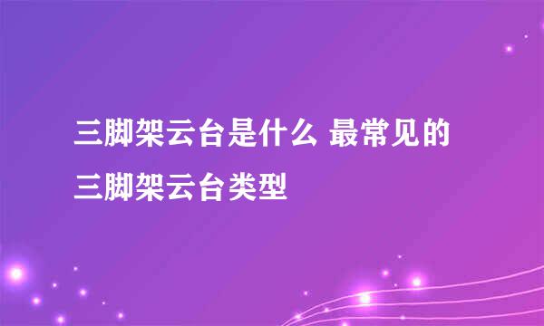 三脚架云台是什么 最常见的三脚架云台类型