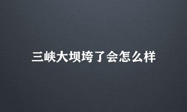 三峡大坝垮了会怎么样