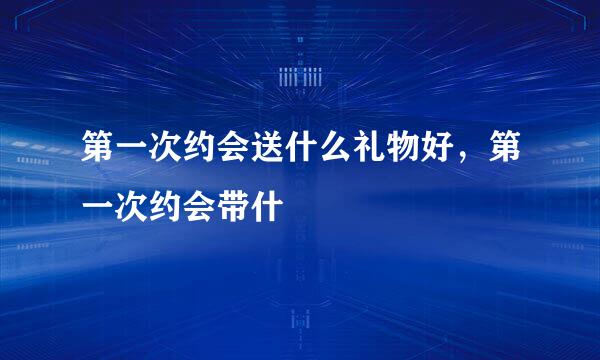 第一次约会送什么礼物好，第一次约会带什