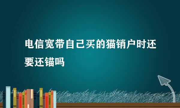 电信宽带自己买的猫销户时还要还锚吗