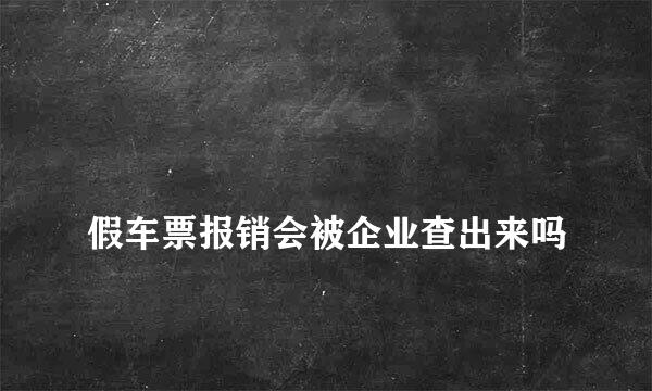 
假车票报销会被企业查出来吗
