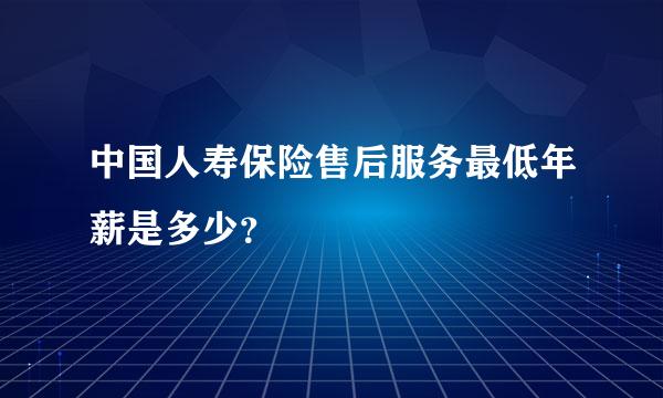 中国人寿保险售后服务最低年薪是多少？