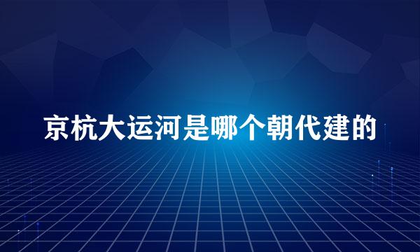 京杭大运河是哪个朝代建的