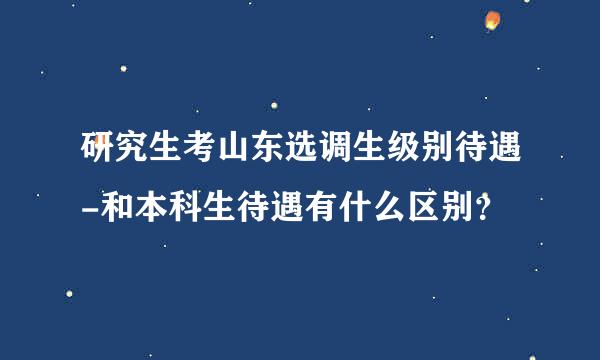 研究生考山东选调生级别待遇-和本科生待遇有什么区别？