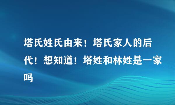 塔氏姓氏由来！塔氏家人的后代！想知道！塔姓和林姓是一家吗