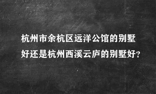 杭州市余杭区远洋公馆的别墅好还是杭州西溪云庐的别墅好？