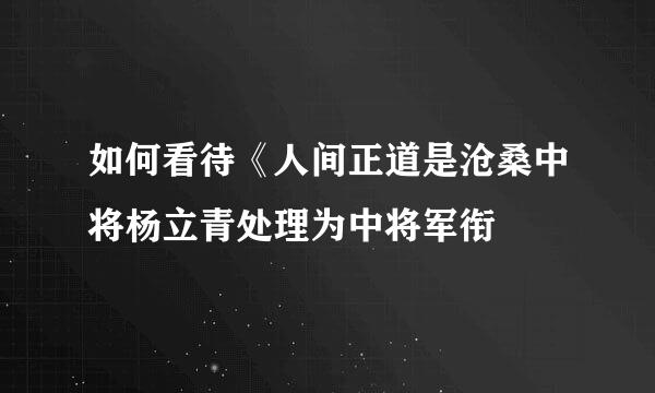 如何看待《人间正道是沧桑中将杨立青处理为中将军衔